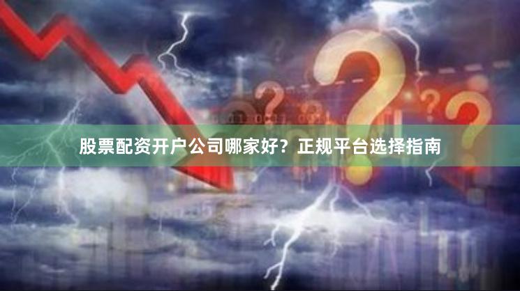 股票配资开户公司哪家好？正规平台选择指南