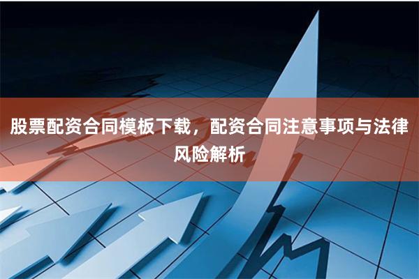 股票配资合同模板下载，配资合同注意事项与法律风险解析