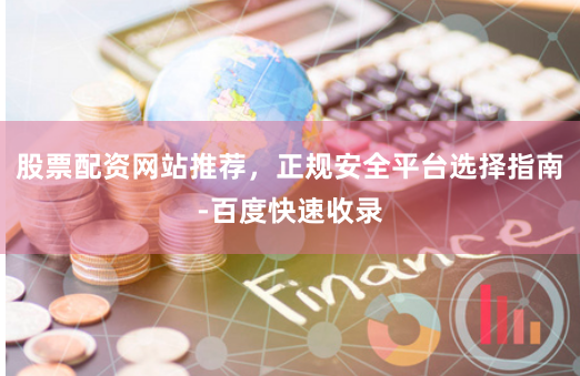 股票配资网站推荐，正规安全平台选择指南-百度快速收录